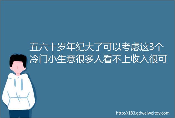 五六十岁年纪大了可以考虑这3个冷门小生意很多人看不上收入很可观